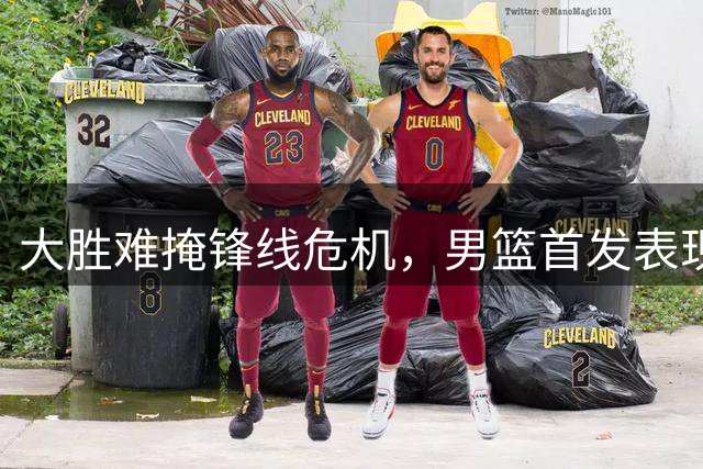 大胜难掩锋线危机，男篮首发表现引热议