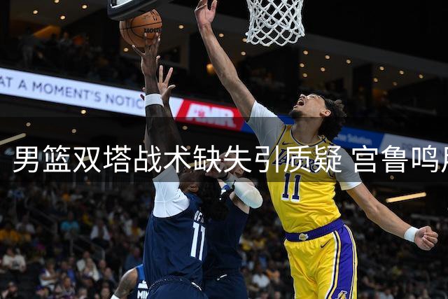 男篮双塔战术缺失引质疑 宫鲁鸣用兵之道凸显差异